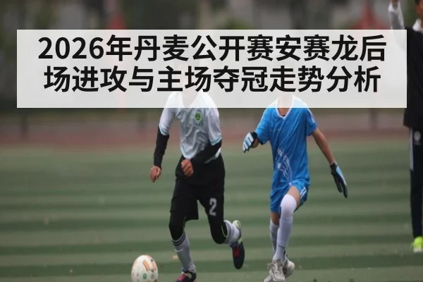 2026年丹麦公开赛安赛龙后场进攻与主场夺冠走势分析