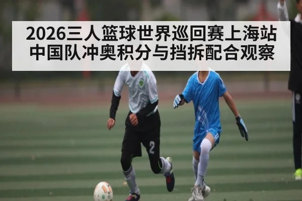 2026三人篮球世界巡回赛上海站中国队冲奥积分与挡拆配合观察