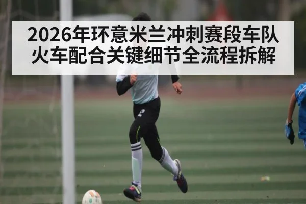 2026年环意米兰冲刺赛段车队火车配合关键细节全流程拆解